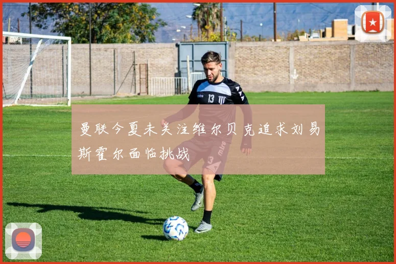 曼联今夏未关注维尔贝克追求刘易斯霍尔面临挑战