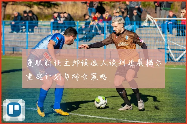 曼联新任主帅候选人谈判进展揭示重建计划与转会策略