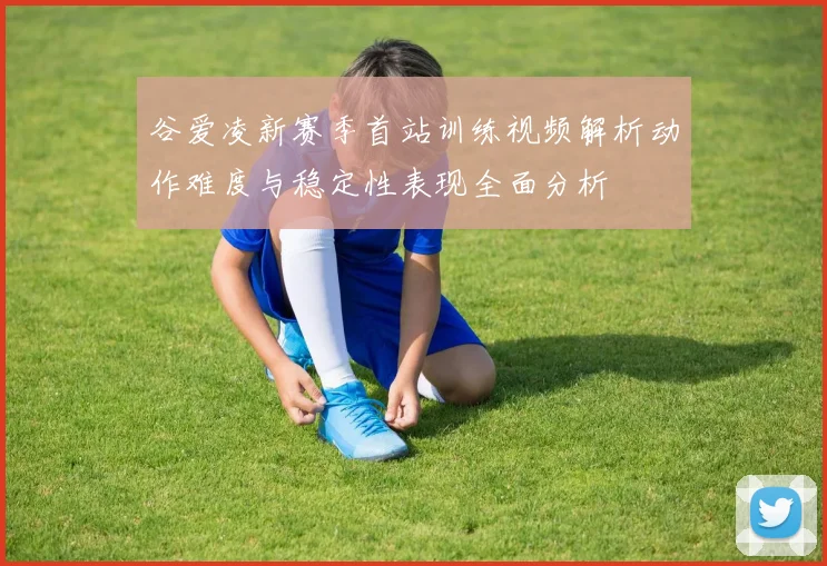 谷爱凌新赛季首站训练视频解析动作难度与稳定性表现全面分析