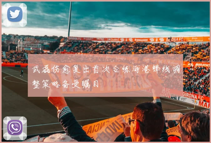 武磊伤愈复出首次合练海港锋线调整策略备受瞩目
