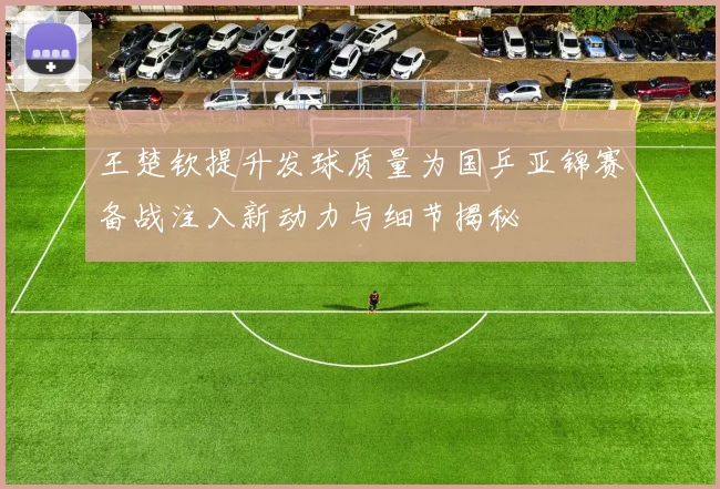 王楚钦提升发球质量为国乒亚锦赛备战注入新动力与细节揭秘