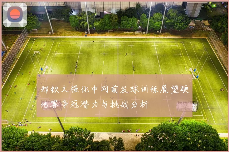 郑钦文强化中网前发球训练展望硬地赛争冠潜力与挑战分析