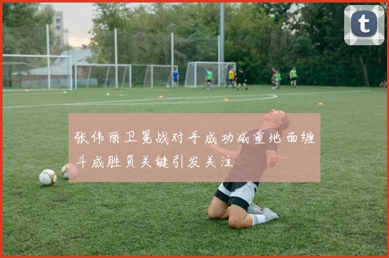 张伟丽卫冕战对手成功减重地面缠斗成胜负关键引发关注