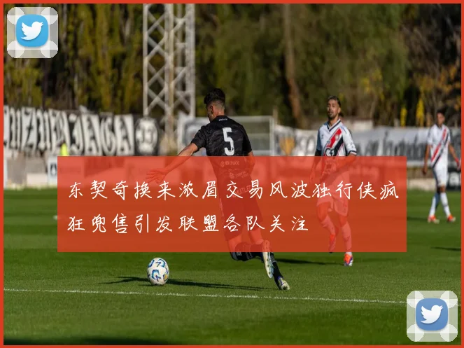 东契奇换来浓眉交易风波独行侠疯狂兜售引发联盟各队关注