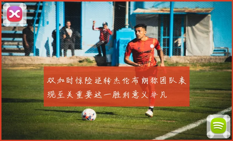 双加时惊险逆转杰伦布朗称团队表现至关重要这一胜利意义非凡