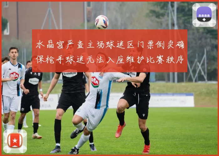 水晶宫严查主场球迷区门票倒卖确保枪手球迷无法入座维护比赛秩序