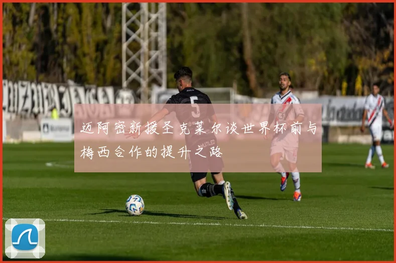 迈阿密新援圣克莱尔谈世界杯前与梅西合作的提升之路