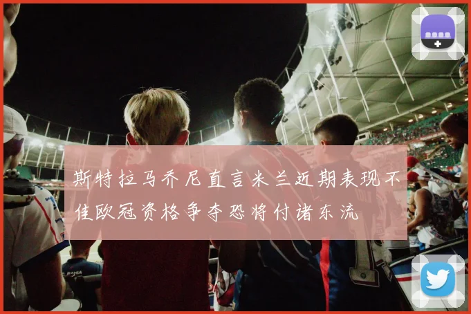 斯特拉马乔尼直言米兰近期表现不佳欧冠资格争夺恐将付诸东流