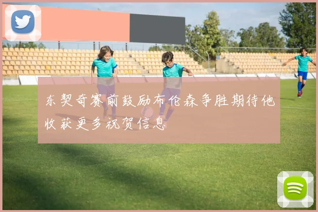 东契奇赛前鼓励布伦森争胜期待他收获更多祝贺信息