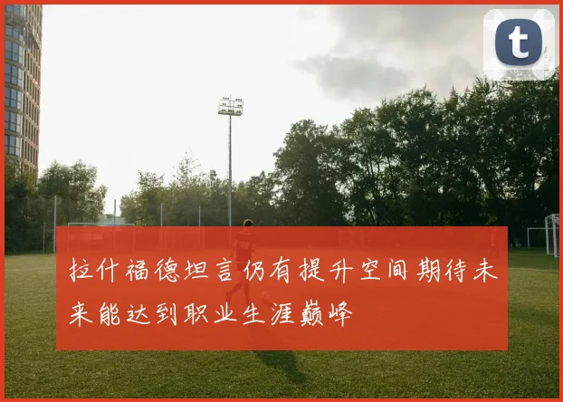 拉什福德坦言仍有提升空间期待未来能达到职业生涯巅峰