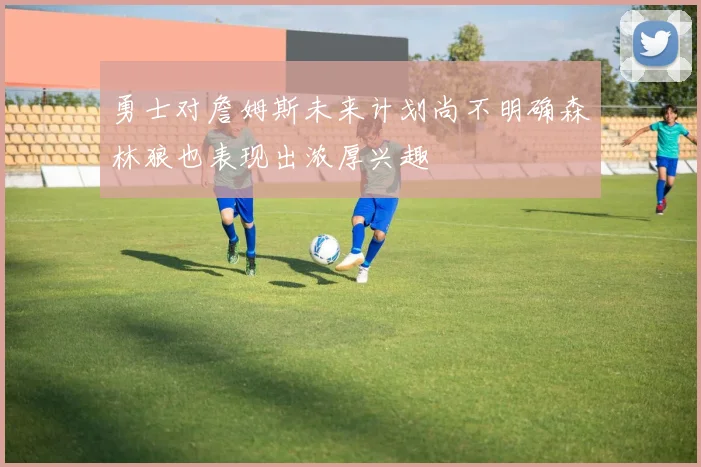 勇士对詹姆斯未来计划尚不明确森林狼也表现出浓厚兴趣
