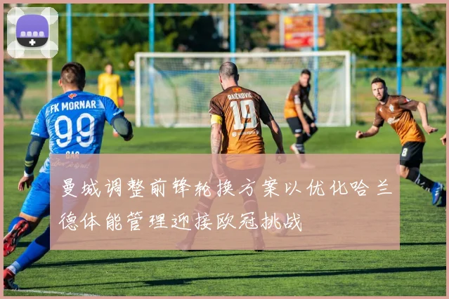 曼城调整前锋轮换方案以优化哈兰德体能管理迎接欧冠挑战