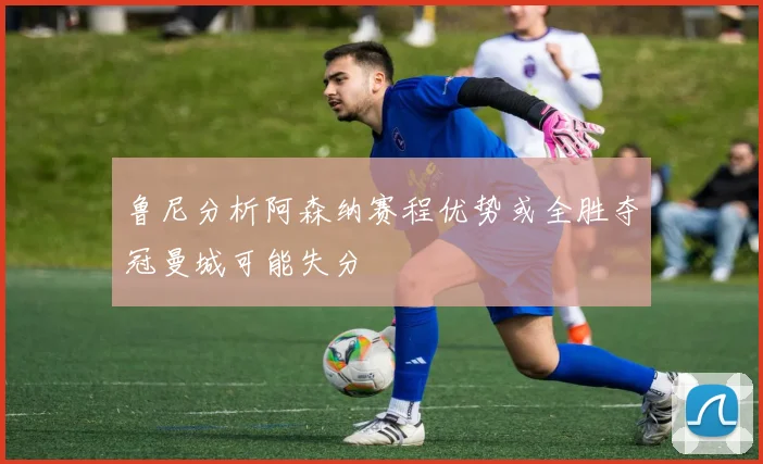 鲁尼分析阿森纳赛程优势或全胜夺冠曼城可能失分