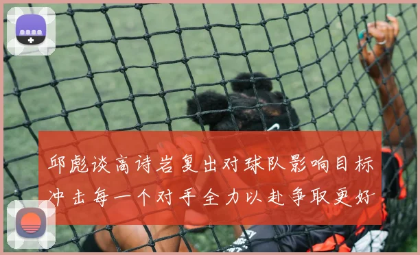 邱彪谈高诗岩复出对球队影响目标冲击每一个对手全力以赴争取更好成绩