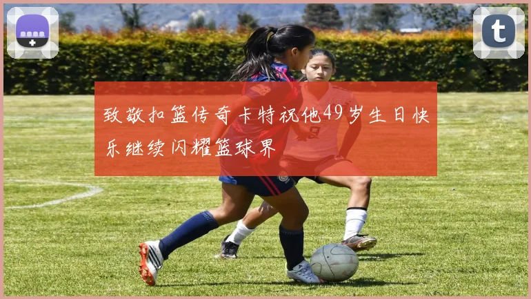 致敬扣篮传奇卡特祝他49岁生日快乐继续闪耀篮球界