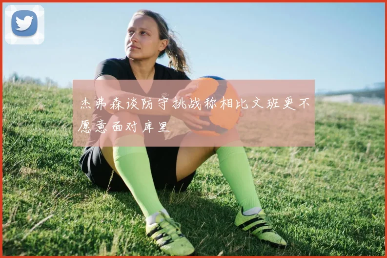 杰弗森谈防守挑战称相比文班更不愿意面对库里