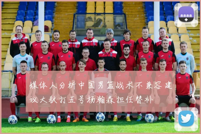 媒体人分析中国男篮战术不兼容建议大秋打五号杨瀚森担任替补