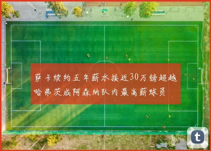 萨卡续约五年薪水接近30万镑超越哈弗茨成阿森纳队内最高薪球员