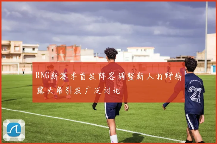 RNG新赛季首发阵容调整新人打野崭露头角引发广泛讨论