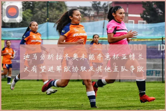 迪马分析拉齐奥未能夺意杯亚特兰大有望进军欧协联及其他五队争欧联资格
