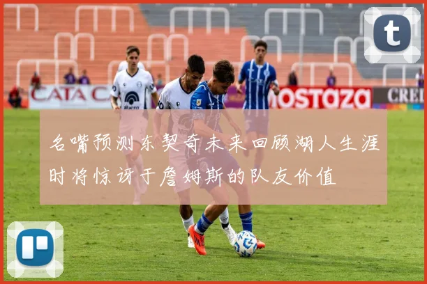 名嘴预测东契奇未来回顾湖人生涯时将惊讶于詹姆斯的队友价值