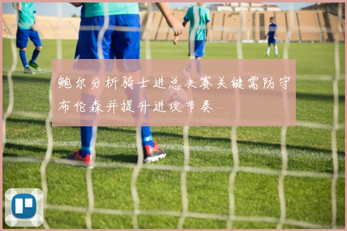 鲍尔分析骑士进总决赛关键需防守布伦森并提升进攻节奏