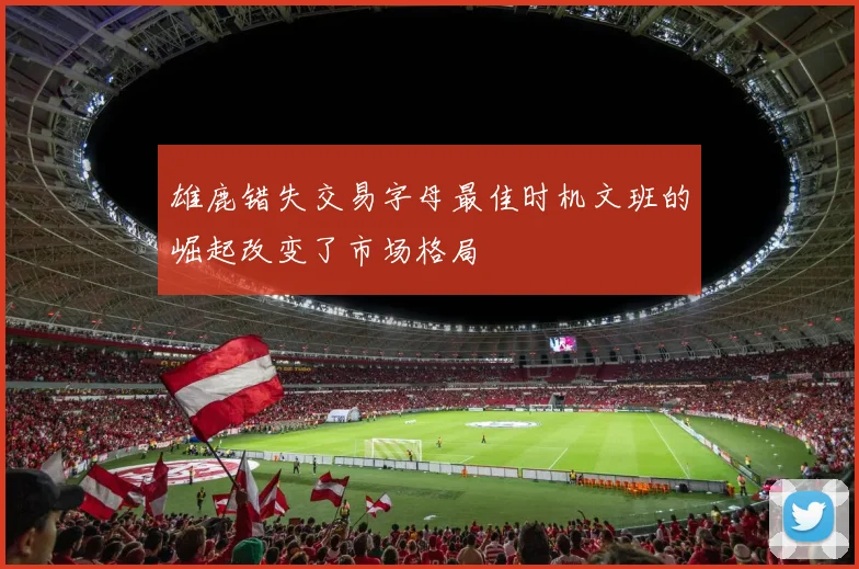 雄鹿错失交易字母最佳时机文班的崛起改变了市场格局