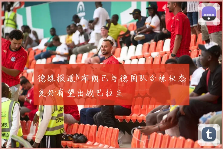德媒报道N布朗已与德国队合练状态良好有望出战巴拉圭
