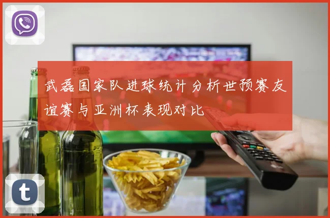 武磊国家队进球统计分析世预赛友谊赛与亚洲杯表现对比