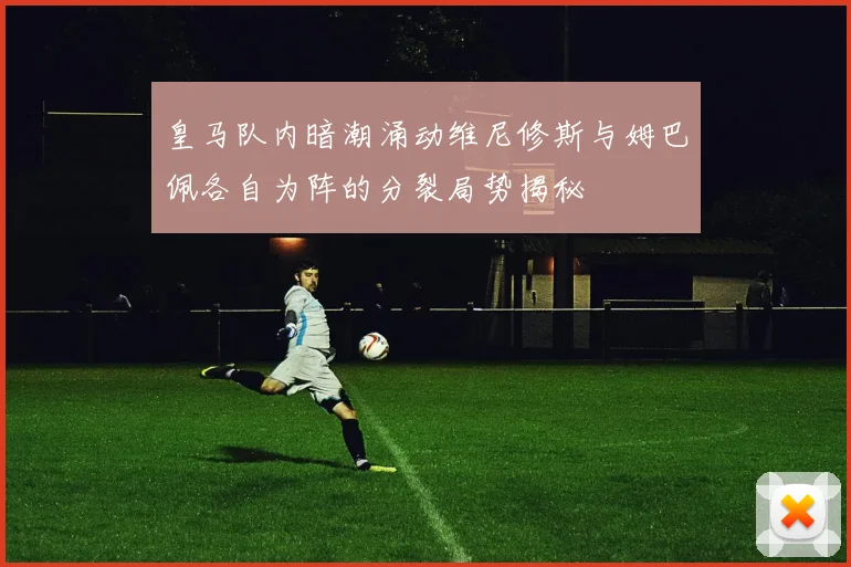 皇马队内暗潮涌动维尼修斯与姆巴佩各自为阵的分裂局势揭秘