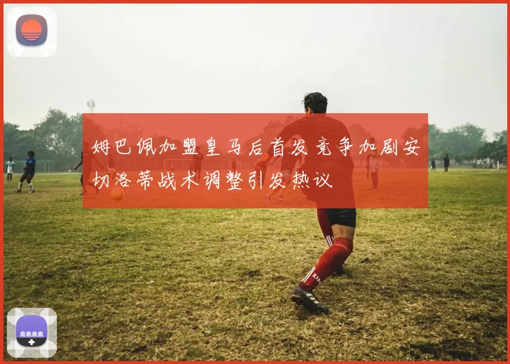 姆巴佩加盟皇马后首发竞争加剧安切洛蒂战术调整引发热议