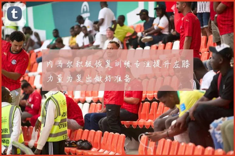 内马尔积极恢复训练专注提升左膝力量为复出做好准备