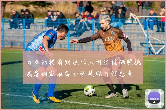 马克西提前到达76人训练馆晒照挑战詹姆斯准备合练展现自信态度