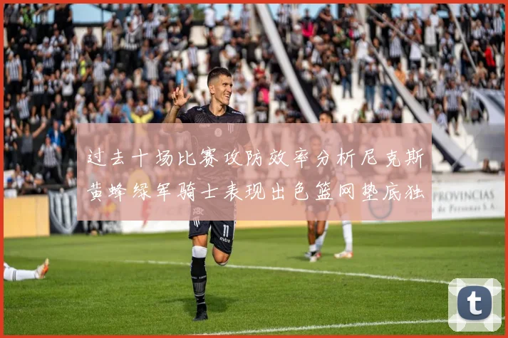 过去十场比赛攻防效率分析尼克斯黄蜂绿军骑士表现出色篮网垫底独占鳌头