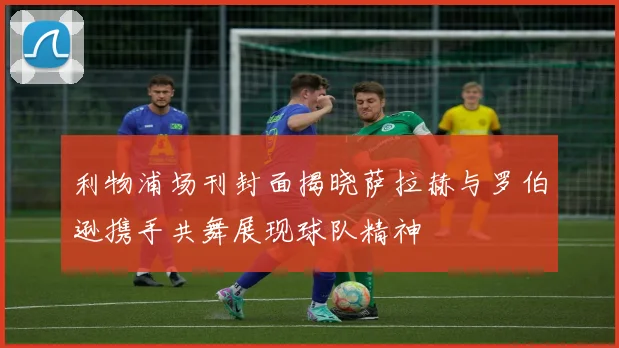 利物浦场刊封面揭晓萨拉赫与罗伯逊携手共舞展现球队精神