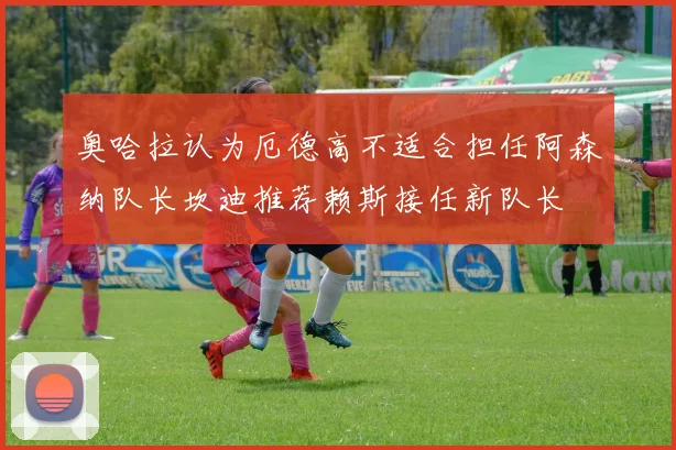 奥哈拉认为厄德高不适合担任阿森纳队长坎迪推荐赖斯接任新队长