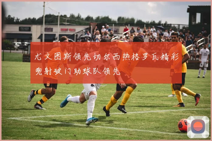 尤文图斯领先切尔西热格罗瓦精彩兜射破门助球队领先