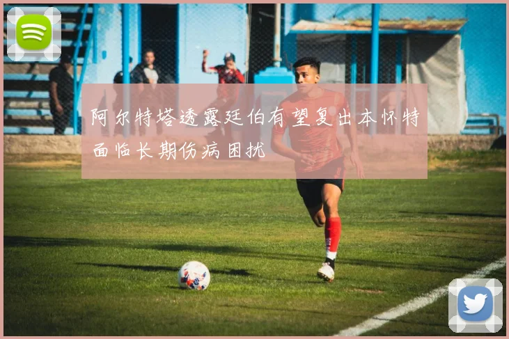 阿尔特塔透露廷伯有望复出本怀特面临长期伤病困扰