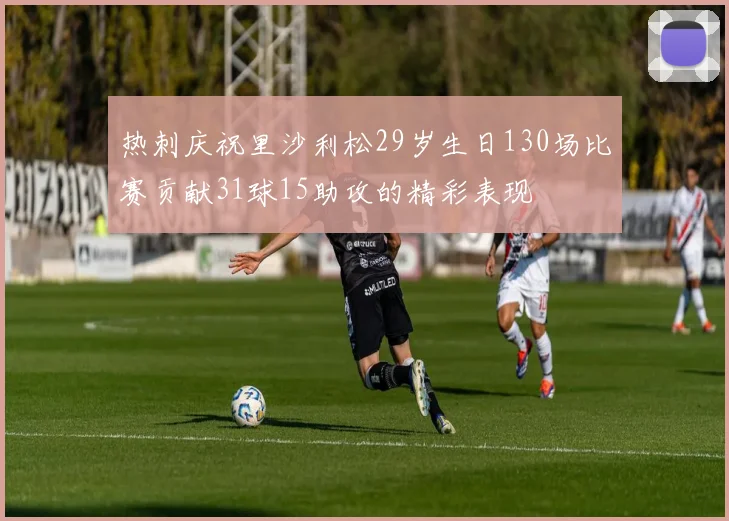 热刺庆祝里沙利松29岁生日130场比赛贡献31球15助攻的精彩表现